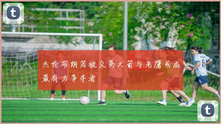 杰伦布朗若被交易火箭与老鹰或成最有力争夺者
