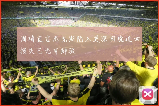 周琦直言尼克斯陷入更深困境追回损失已无可辩驳