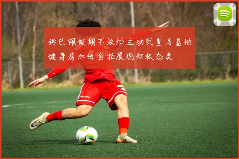姆巴佩假期不放松主动到皇马基地健身房加练自拍展现积极态度