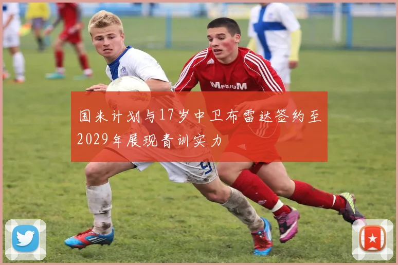 国米计划与17岁中卫布雷达签约至2029年展现青训实力
