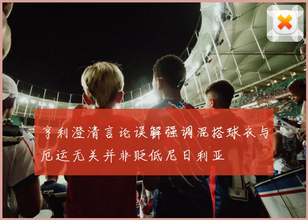 亨利澄清言论误解强调混搭球衣与厄运无关并非贬低尼日利亚
