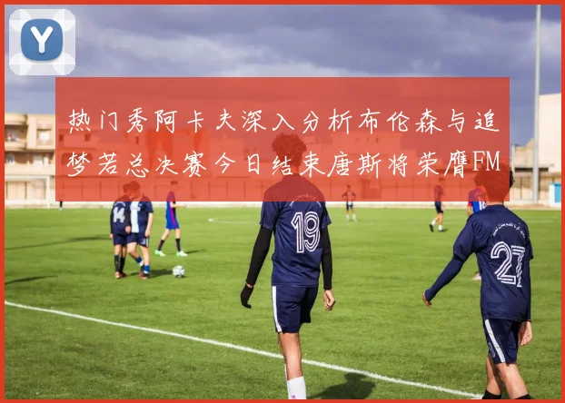 热门秀阿卡夫深入分析布伦森与追梦若总决赛今日结束唐斯将荣膺FMVP
