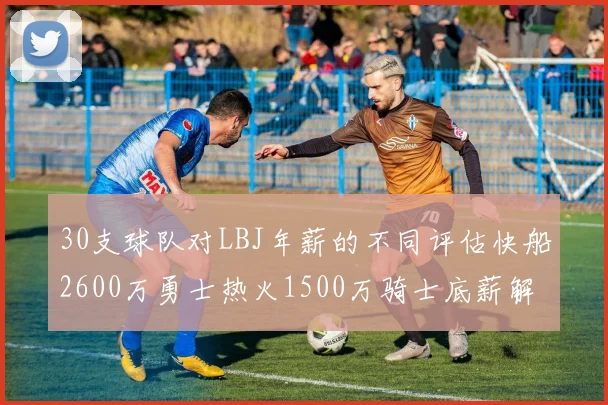 30支球队对LBJ年薪的不同评估快船2600万勇士热火1500万骑士底薪解析