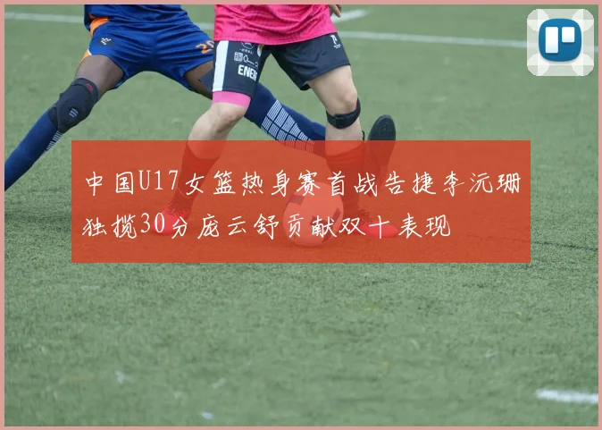 中国U17女篮热身赛首战告捷李沅珊独揽30分庞云舒贡献双十表现