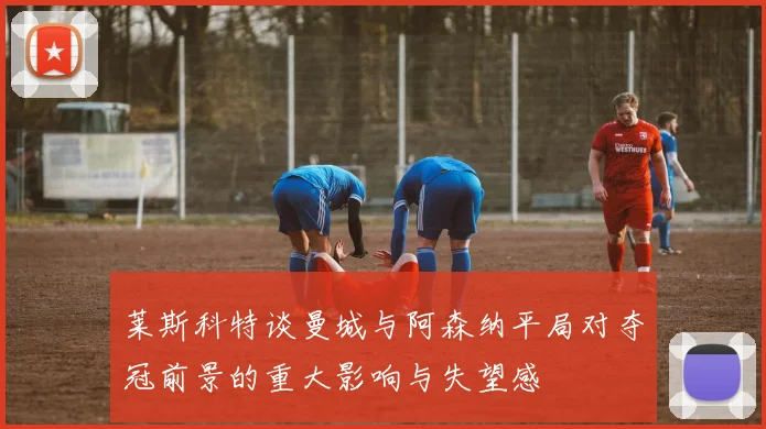 莱斯科特谈曼城与阿森纳平局对夺冠前景的重大影响与失望感