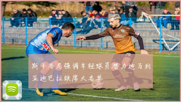 斯卡洛尼强调年轻球员潜力迪马利亚迪巴拉缺席大名单