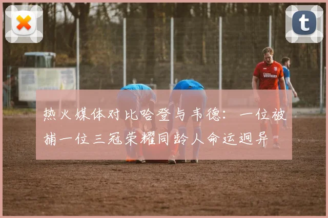 热火媒体对比哈登与韦德：一位被捕一位三冠荣耀同龄人命运迥异