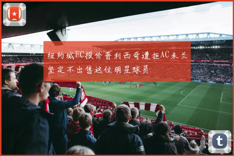 纽约城FC报价普利西奇遭拒AC米兰坚定不出售这位明星球员