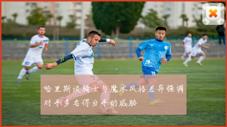 哈里斯谈骑士与魔术风格差异强调对手多名得分手的威胁