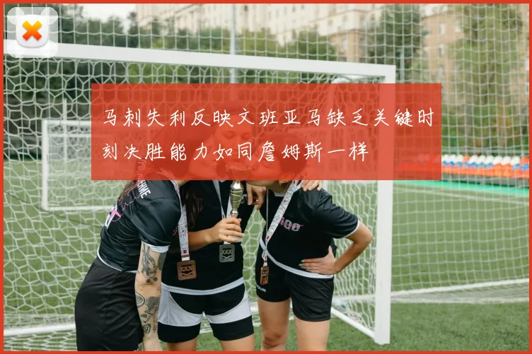 马刺失利反映文班亚马缺乏关键时刻决胜能力如同詹姆斯一样