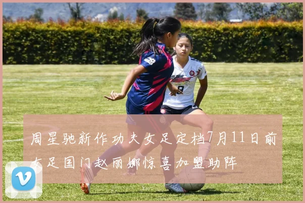 周星驰新作功夫女足定档7月11日前女足国门赵丽娜惊喜加盟助阵