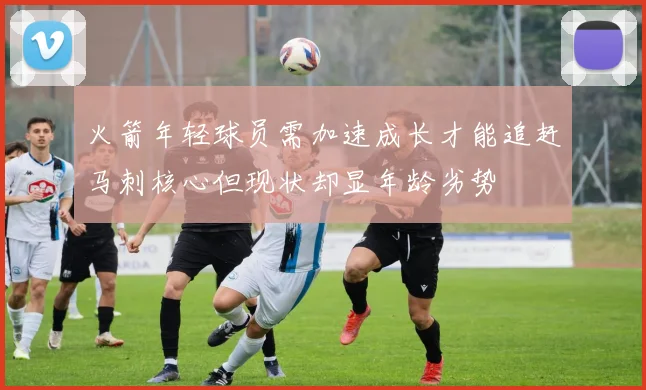 火箭年轻球员需加速成长才能追赶马刺核心但现状却显年龄劣势