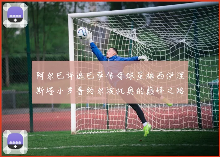 阿尔巴评选巴萨传奇球星梅西伊涅斯塔小罗普约尔埃托奥的巅峰之路