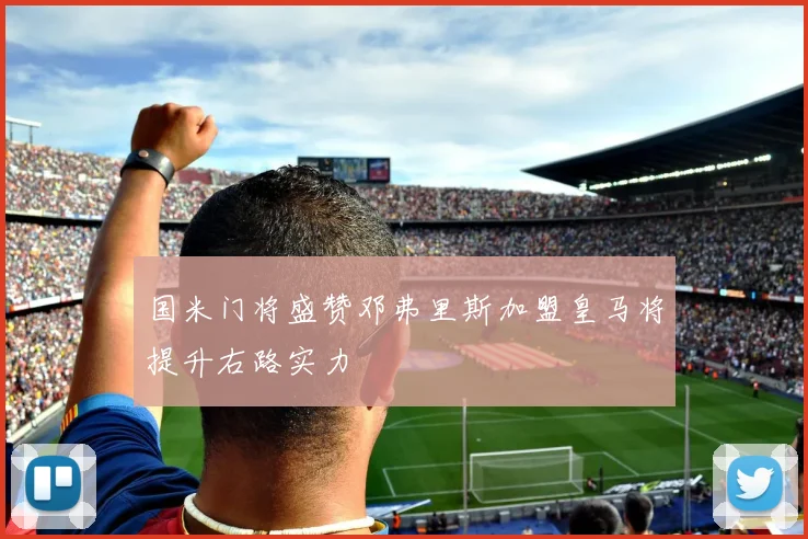 国米门将盛赞邓弗里斯加盟皇马将提升右路实力