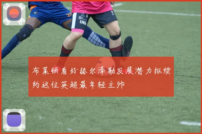 布莱顿看好赫尔泽勒发展潜力拟续约这位英超最年轻主帅