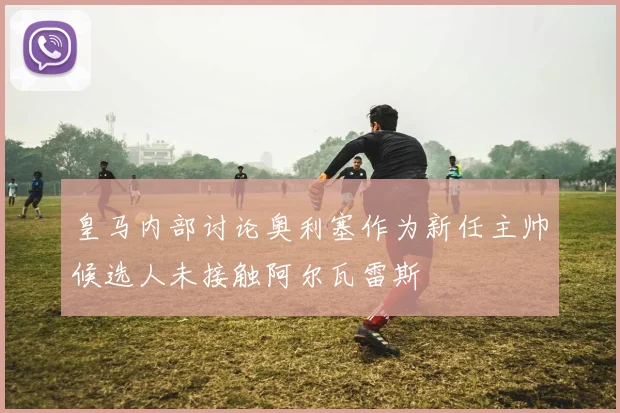 皇马内部讨论奥利塞作为新任主帅候选人未接触阿尔瓦雷斯