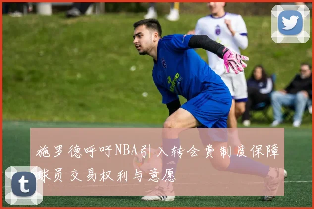 施罗德呼吁NBA引入转会费制度保障球员交易权利与意愿
