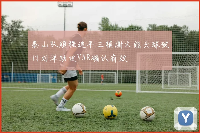 泰山队顽强追平三镇谢文能头球破门刘洋助攻VAR确认有效