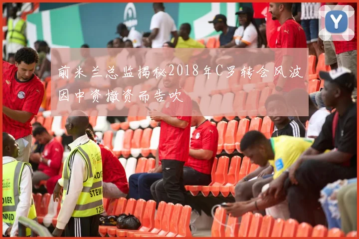 前米兰总监揭秘2018年C罗转会风波因中资撤资而告吹
