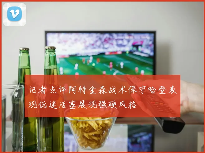 记者点评阿特金森战术保守哈登表现低迷活塞展现强硬风格
