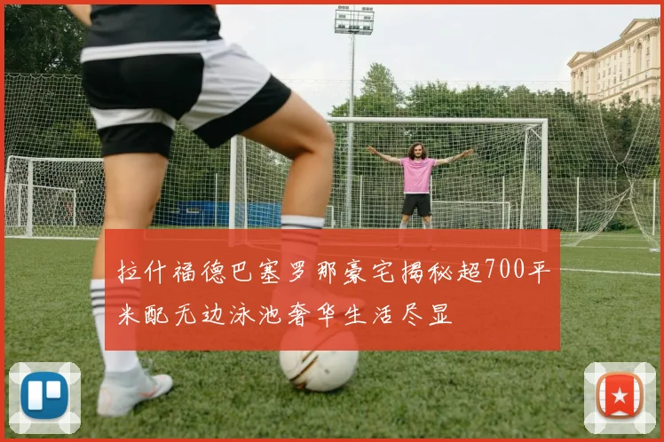 拉什福德巴塞罗那豪宅揭秘超700平米配无边泳池奢华生活尽显