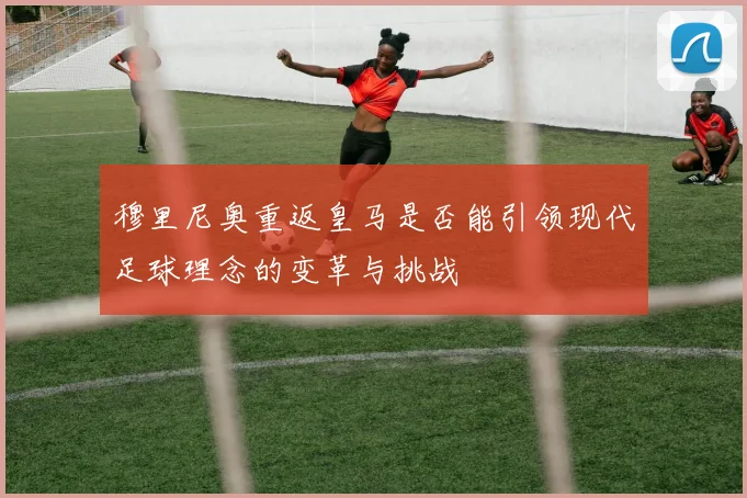穆里尼奥重返皇马是否能引领现代足球理念的变革与挑战