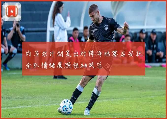 内马尔计划复出对阵海地赛后安抚全队情绪展现领袖风范