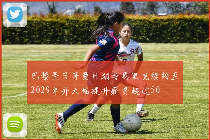 巴黎圣日耳曼计划与恩里克续约至2029年并大幅提升薪资超过50