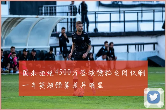 国米拒绝4500万签埃德松合同仅剩一年英超预算差异明显