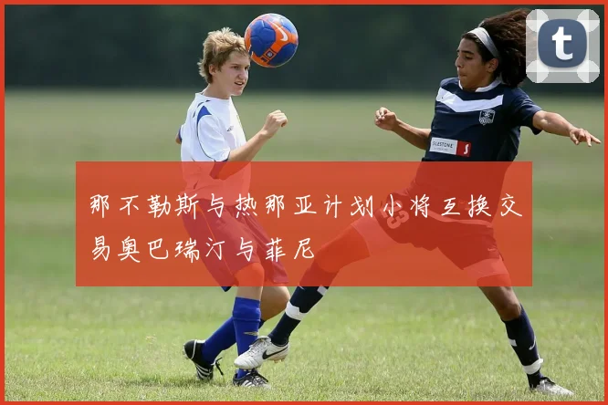 那不勒斯与热那亚计划小将互换交易奥巴瑞汀与菲尼